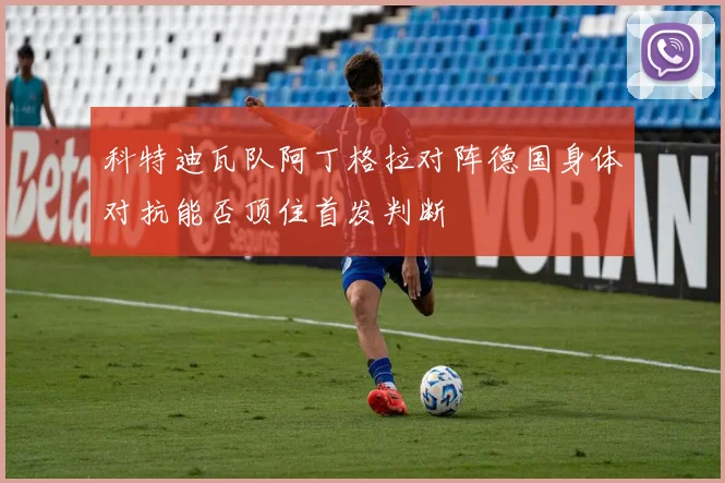 科特迪瓦队阿丁格拉对阵德国身体对抗能否顶住首发判断