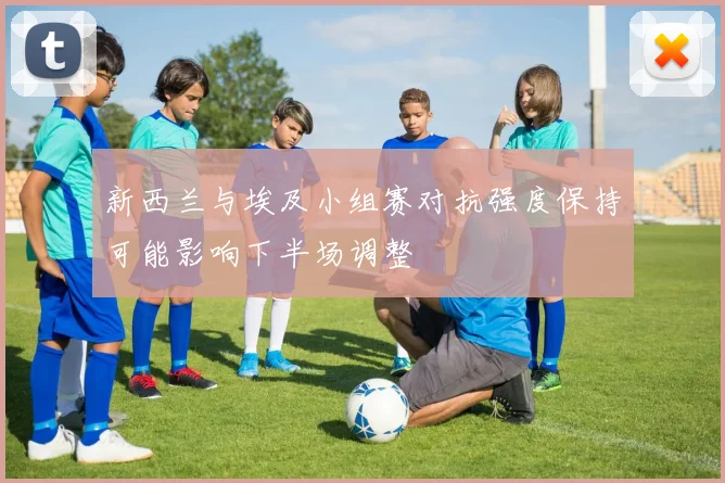新西兰与埃及小组赛对抗强度保持可能影响下半场调整