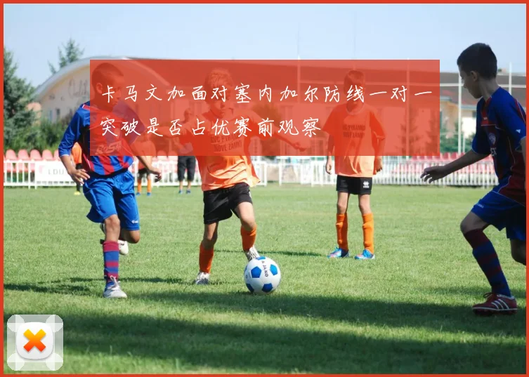 卡马文加面对塞内加尔防线一对一突破是否占优赛前观察