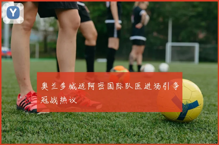 奥兰多城迈阿密国际队医进场引争冠战热议