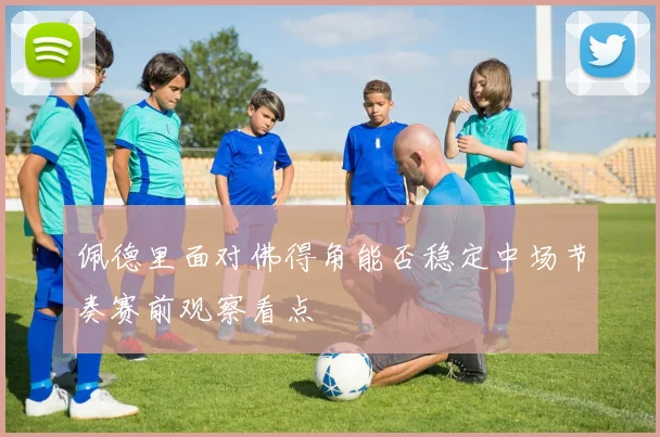 佩德里面对佛得角能否稳定中场节奏赛前观察看点