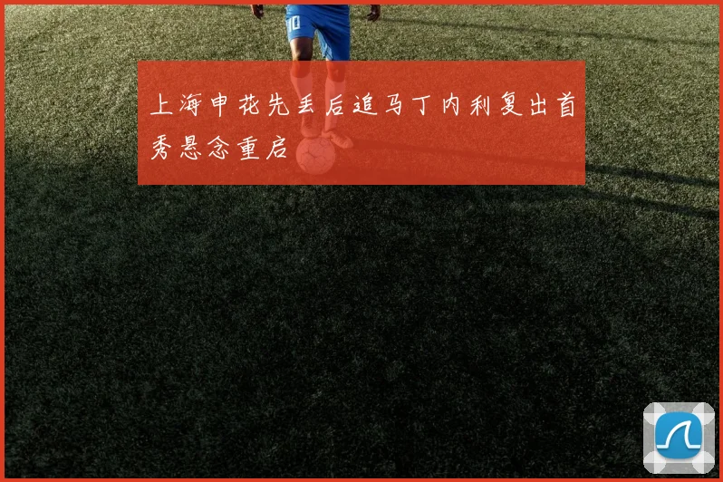 上海申花先丢后追马丁内利复出首秀悬念重启