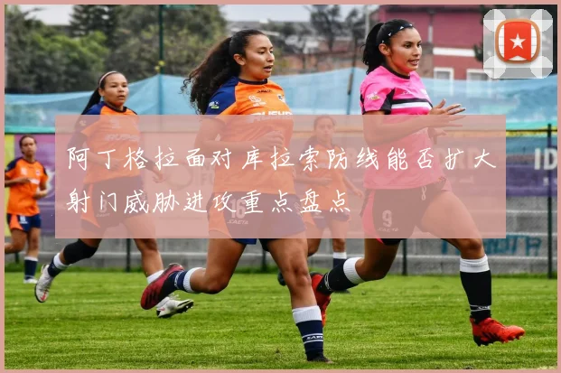 阿丁格拉面对库拉索防线能否扩大射门威胁进攻重点盘点