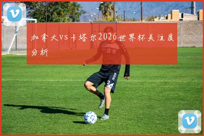 加拿大vs卡塔尔2026世界杯关注度分析