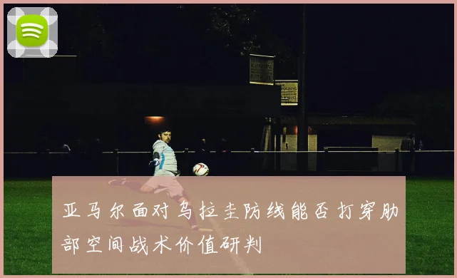 亚马尔面对乌拉圭防线能否打穿肋部空间战术价值研判
