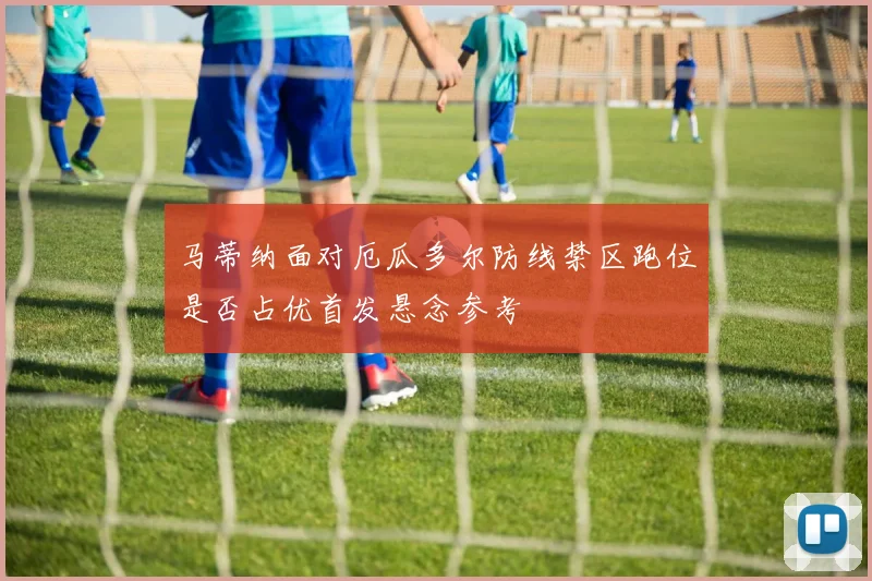 马蒂纳面对厄瓜多尔防线禁区跑位是否占优首发悬念参考
