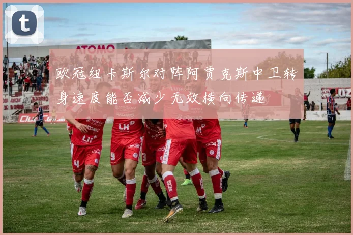 欧冠纽卡斯尔对阵阿贾克斯中卫转身速度能否减少无效横向传递