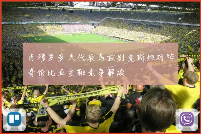 肖穆罗多夫代表乌兹别克斯坦对阵哥伦比亚金靴竞争解读