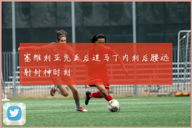 塞维利亚先丢后追马丁内利后腰远射封神时刻