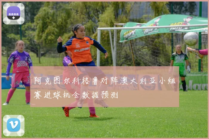 阿克图尔科格鲁对阵澳大利亚小组赛进球机会数据预测