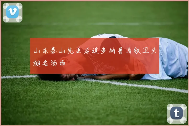 山东泰山先丢后追多纳鲁马铁卫头槌名场面