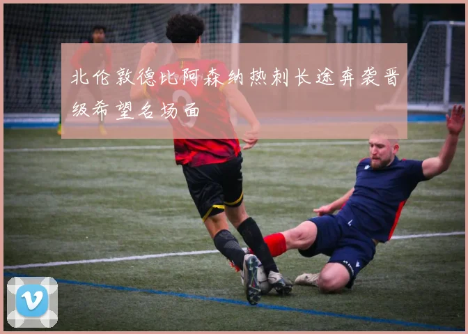 北伦敦德比阿森纳热刺长途奔袭晋级希望名场面