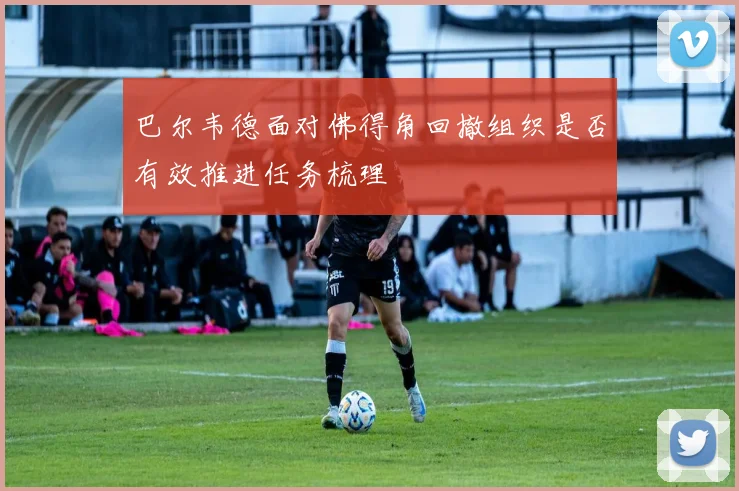 巴尔韦德面对佛得角回撤组织是否有效推进任务梳理