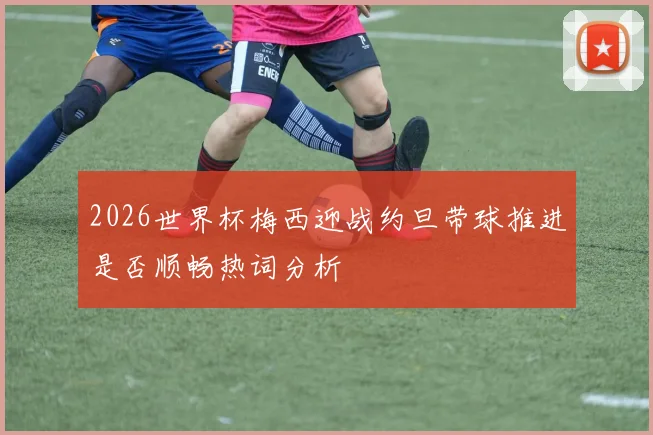 2026世界杯梅西迎战约旦带球推进是否顺畅热词分析