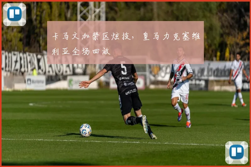 卡马文加禁区炫技，皇马力克塞维利亚全场回放