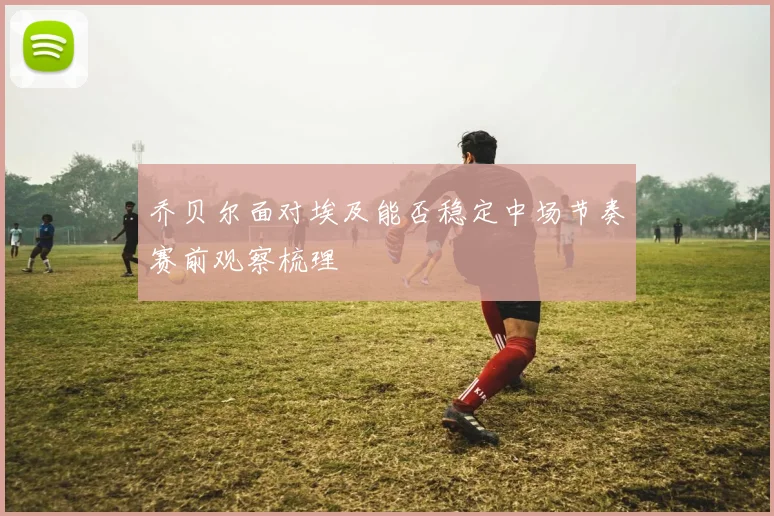 乔贝尔面对埃及能否稳定中场节奏赛前观察梳理