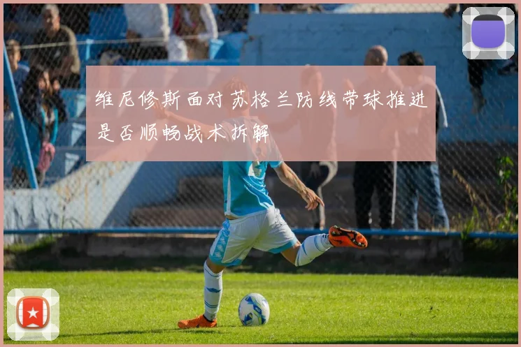 维尼修斯面对苏格兰防线带球推进是否顺畅战术拆解