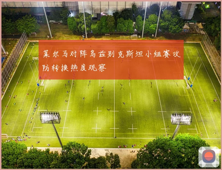 莱尔马对阵乌兹别克斯坦小组赛攻防转换热度观察