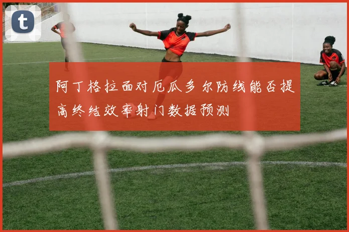 阿丁格拉面对厄瓜多尔防线能否提高终结效率射门数据预测
