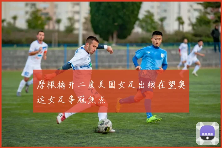 摩根梅开二度美国女足出线在望奥运女足争冠焦点