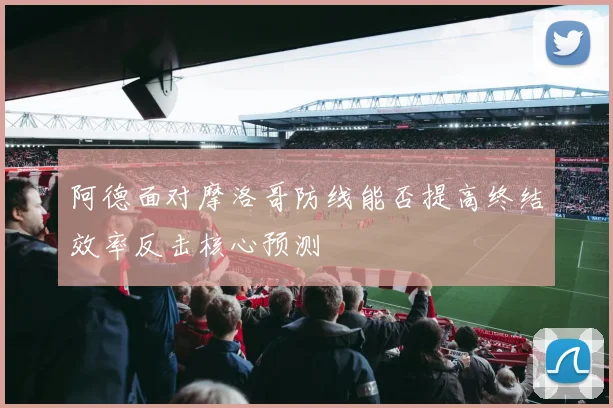 阿德面对摩洛哥防线能否提高终结效率反击核心预测