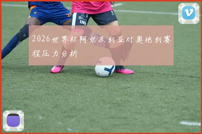 2026世界杯阿尔及利亚对奥地利赛程压力分析
