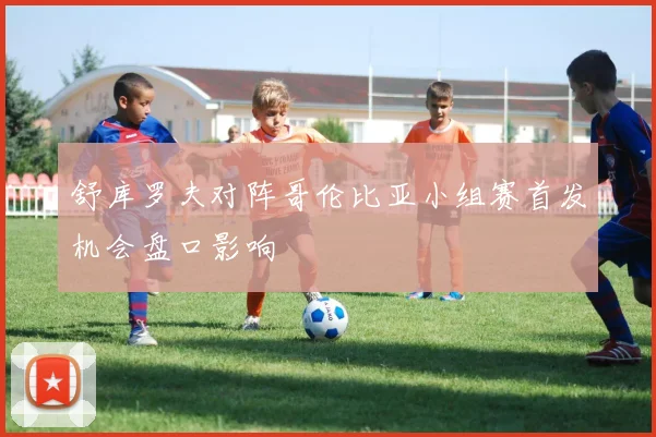 舒库罗夫对阵哥伦比亚小组赛首发机会盘口影响