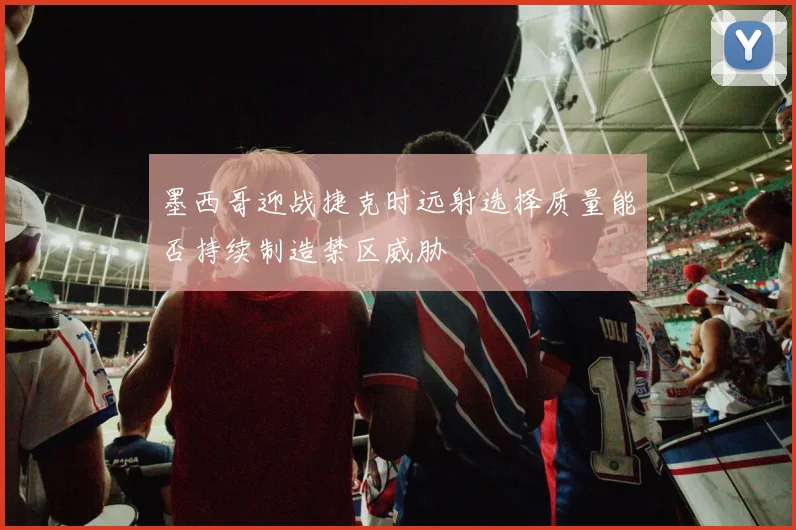 墨西哥迎战捷克时远射选择质量能否持续制造禁区威胁