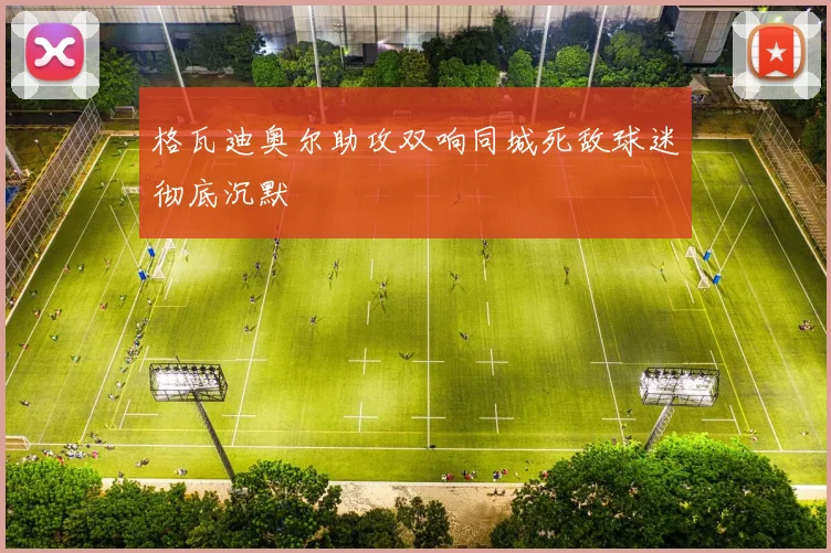 格瓦迪奥尔助攻双响同城死敌球迷彻底沉默