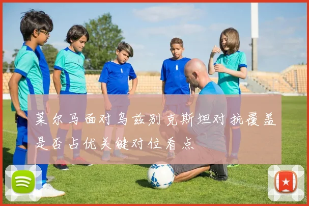 莱尔马面对乌兹别克斯坦对抗覆盖是否占优关键对位看点