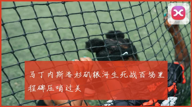 马丁内斯洛杉矶银河生死战百场里程碑压哨过关