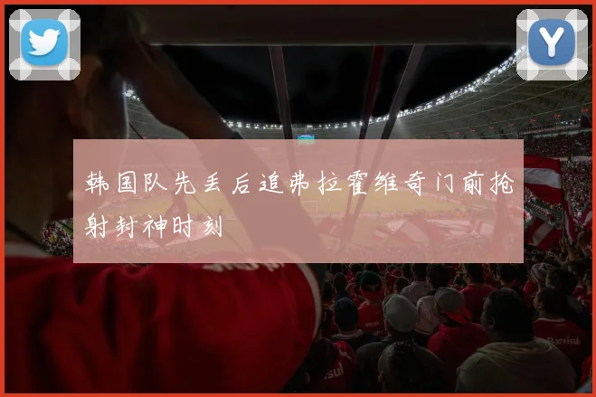 韩国队先丢后追弗拉霍维奇门前抢射封神时刻