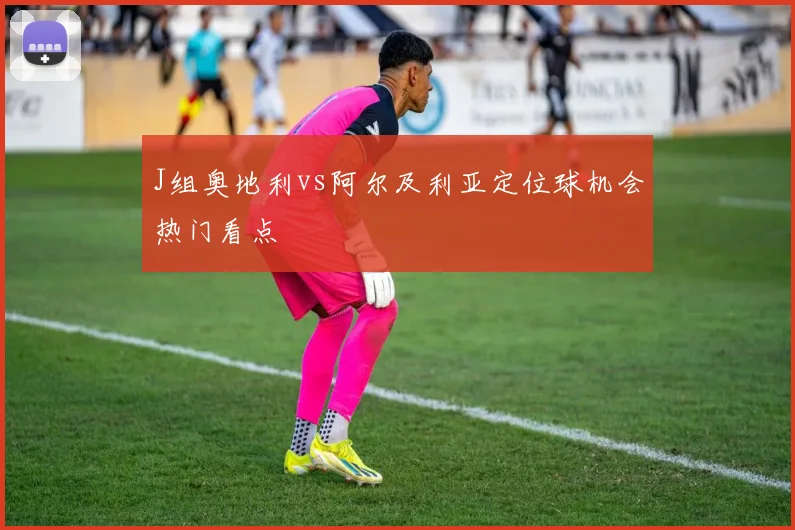 J组奥地利vs阿尔及利亚定位球机会热门看点