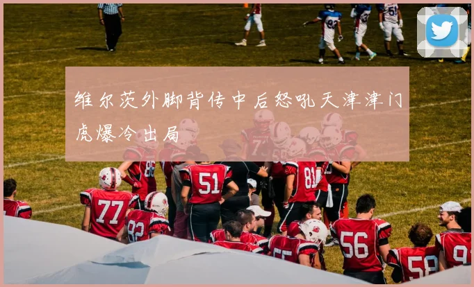 维尔茨外脚背传中后怒吼天津津门虎爆冷出局