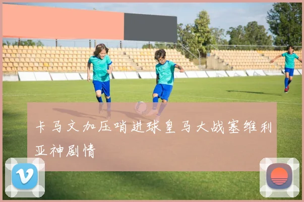 卡马文加压哨进球皇马大战塞维利亚神剧情