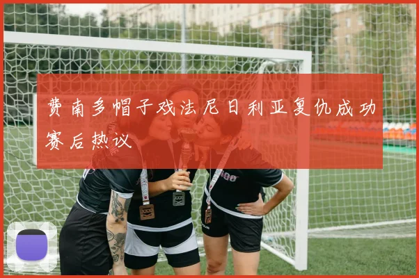 费南多帽子戏法尼日利亚复仇成功赛后热议