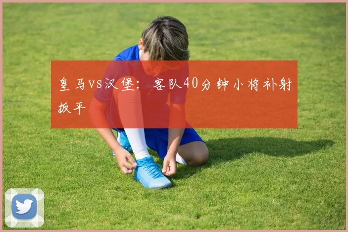 皇马vs汉堡：客队40分钟小将补射扳平