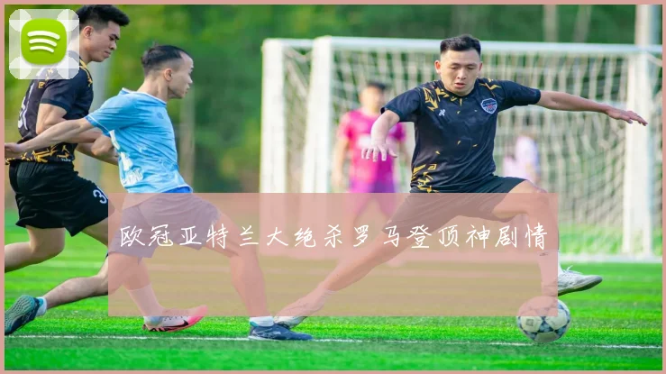 欧冠亚特兰大绝杀罗马登顶神剧情
