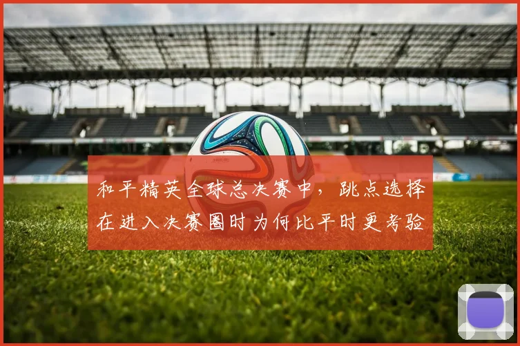 和平精英全球总决赛中，跳点选择在进入决赛圈时为何比平时更考验沟通