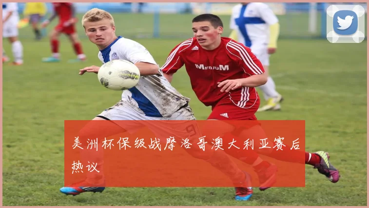 美洲杯保级战摩洛哥澳大利亚赛后热议