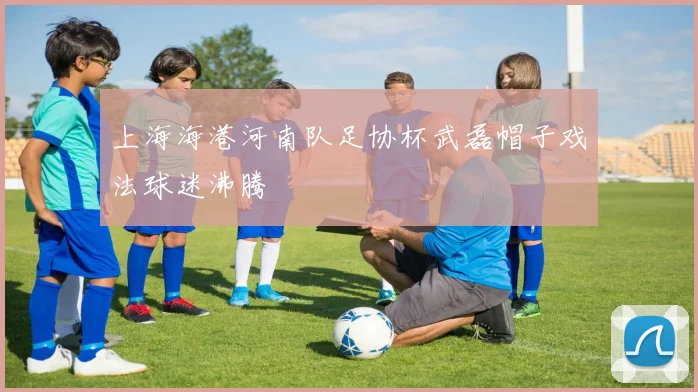 上海海港河南队足协杯武磊帽子戏法球迷沸腾