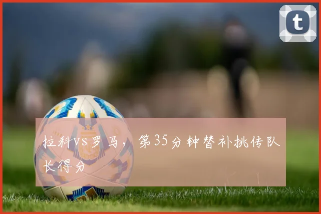 拉科vs罗马,第35分钟替补挑传队长得分