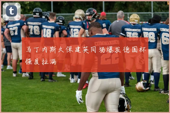 马丁内斯久保建英同场爆发德国杯强度拉满