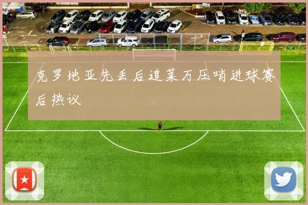 克罗地亚先丢后追莱万压哨进球赛后热议
