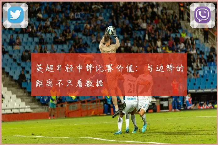 英超年轻中锋比赛价值：与边锋的距离不只看数据