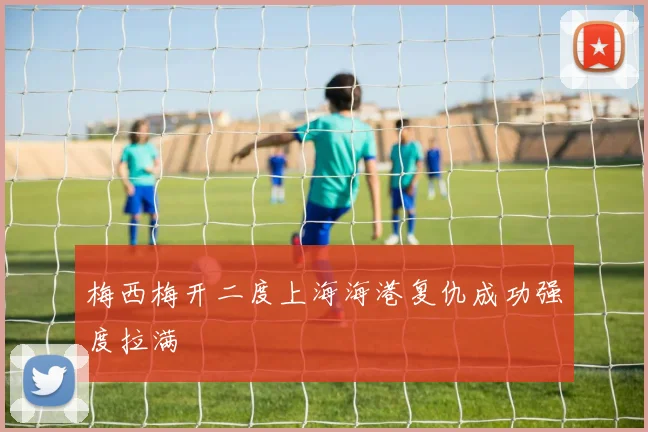 梅西梅开二度上海海港复仇成功强度拉满