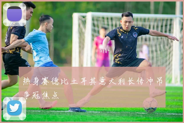 热身赛德比土耳其意大利长传冲吊争冠焦点