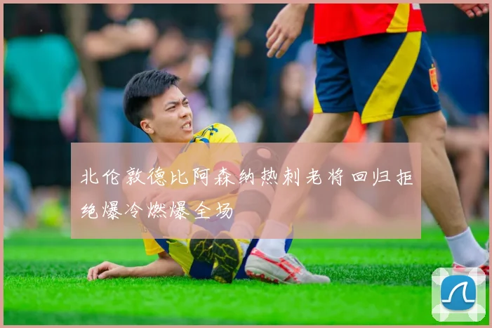 北伦敦德比阿森纳热刺老将回归拒绝爆冷燃爆全场