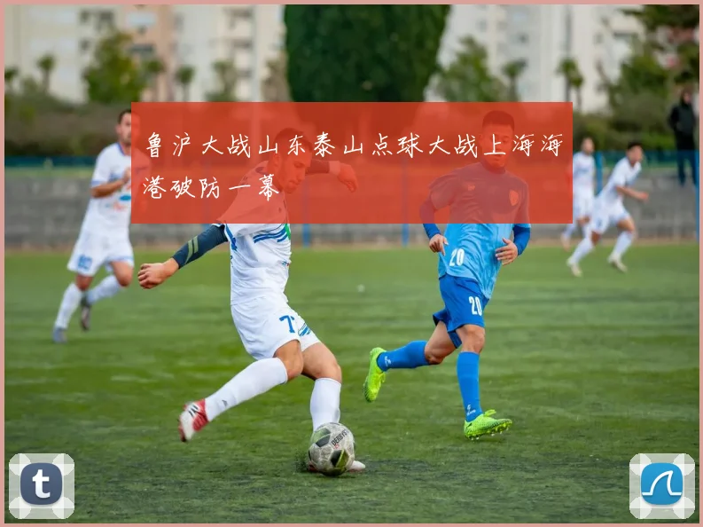 鲁沪大战山东泰山点球大战上海海港破防一幕