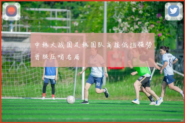 中韩大战国足韩国队高接低挡强势晋级压哨名局